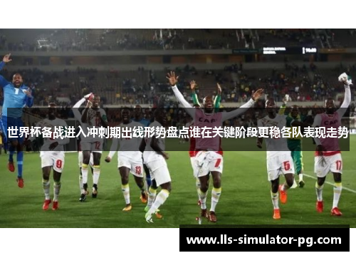 世界杯备战进入冲刺期出线形势盘点谁在关键阶段更稳各队表现走势