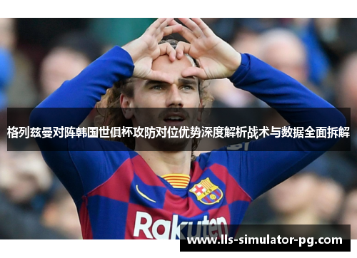 格列兹曼对阵韩国世俱杯攻防对位优势深度解析战术与数据全面拆解