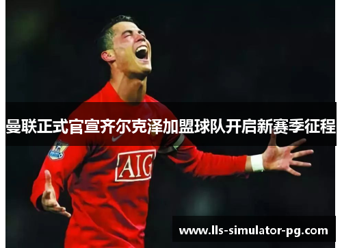 曼联正式官宣齐尔克泽加盟球队开启新赛季征程